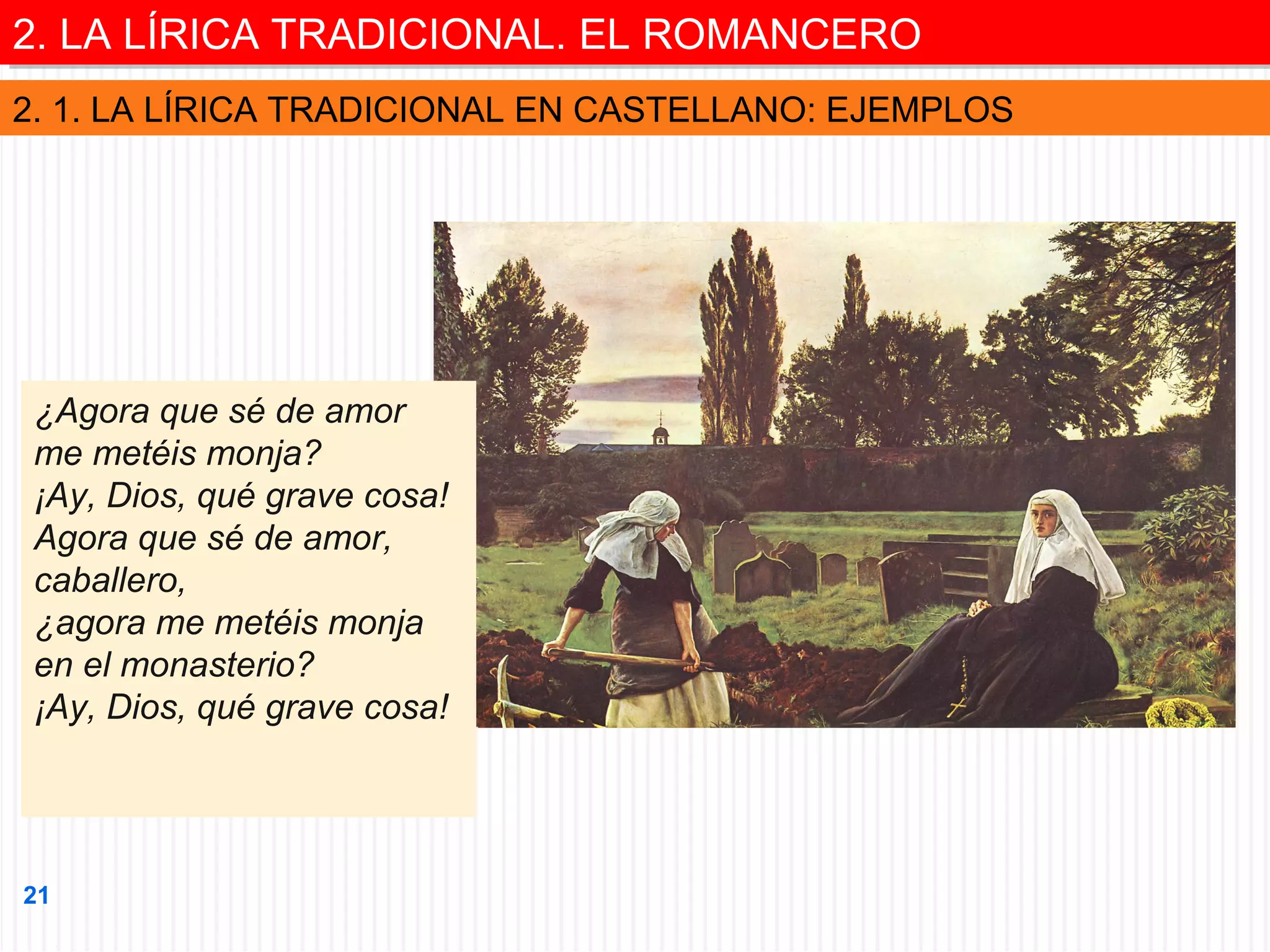 2. LA LÍRICA TRADICIONAL. EL ROMANCERO
2. LA LÍRICA TRADICIONAL. EL ROMANCERO
2. 1. LA LÍRICA TRADICIONAL EN CASTELLANO: EJEMPLOS

¿Agora que sé de amor
me metéis monja?
¡Ay, Dios, qué grave cosa!
Agora que sé de amor,
caballero,
¿agora me metéis monja
en el monasterio?
¡Ay, Dios, qué grave cosa!

21

 