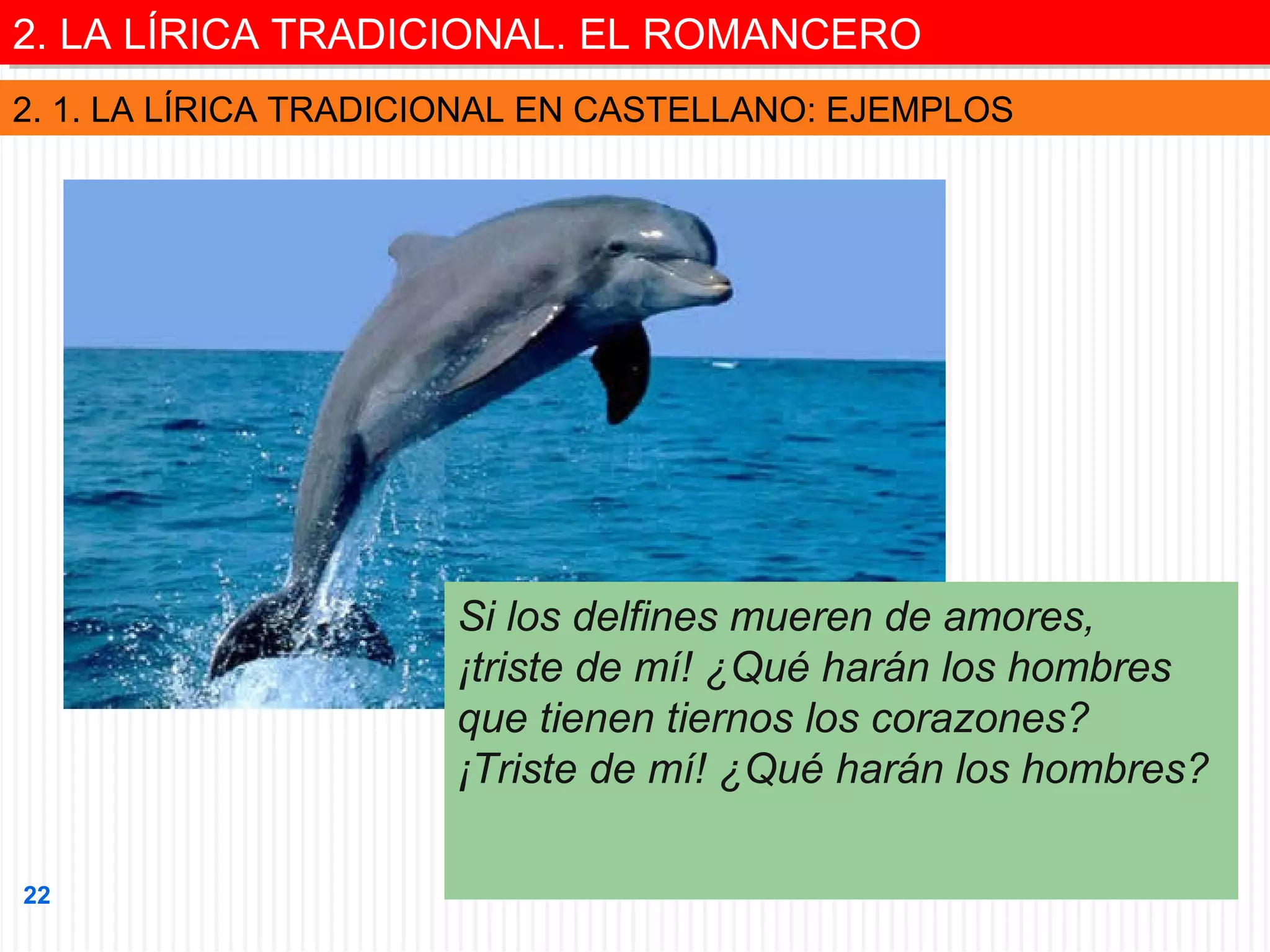 2. LA LÍRICA TRADICIONAL. EL ROMANCERO
2. LA LÍRICA TRADICIONAL. EL ROMANCERO
2. 1. LA LÍRICA TRADICIONAL EN CASTELLANO: EJEMPLOS

Si los delfines mueren de amores,
¡triste de mí! ¿Qué harán los hombres
que tienen tiernos los corazones?
¡Triste de mí! ¿Qué harán los hombres?
22

 