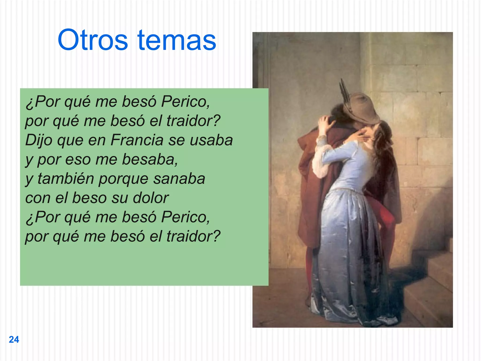 Otros temas
¿Por qué me besó Perico,
por qué me besó el traidor?
Dijo que en Francia se usaba
y por eso me besaba,
y también porque sanaba
con el beso su dolor
¿Por qué me besó Perico,
por qué me besó el traidor?

24

 
