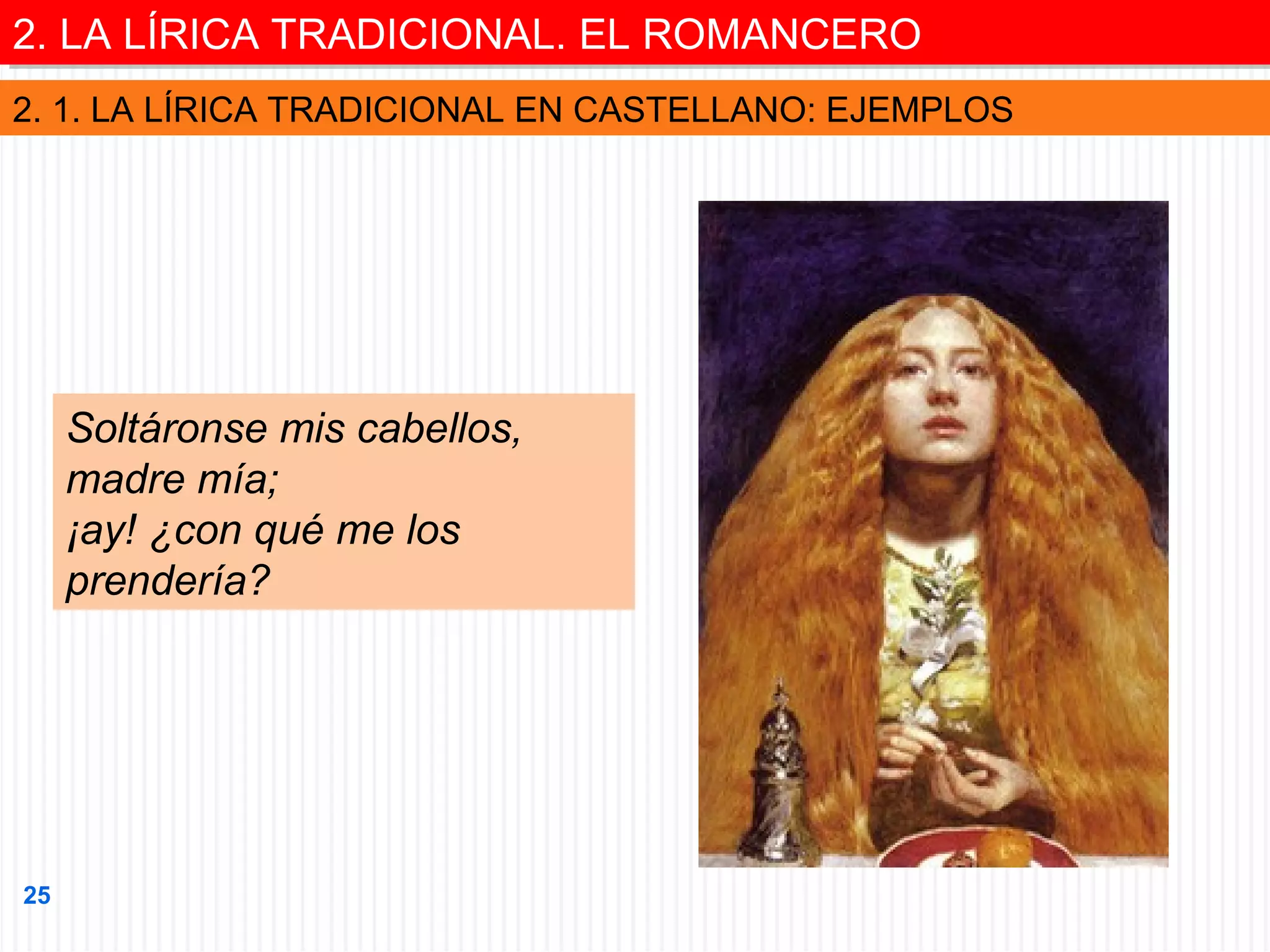 2. LA LÍRICA TRADICIONAL. EL ROMANCERO
2. LA LÍRICA TRADICIONAL. EL ROMANCERO
2. 1. LA LÍRICA TRADICIONAL EN CASTELLANO: EJEMPLOS

Soltáronse mis cabellos,
madre mía;
¡ay! ¿con qué me los
prendería?

25

 