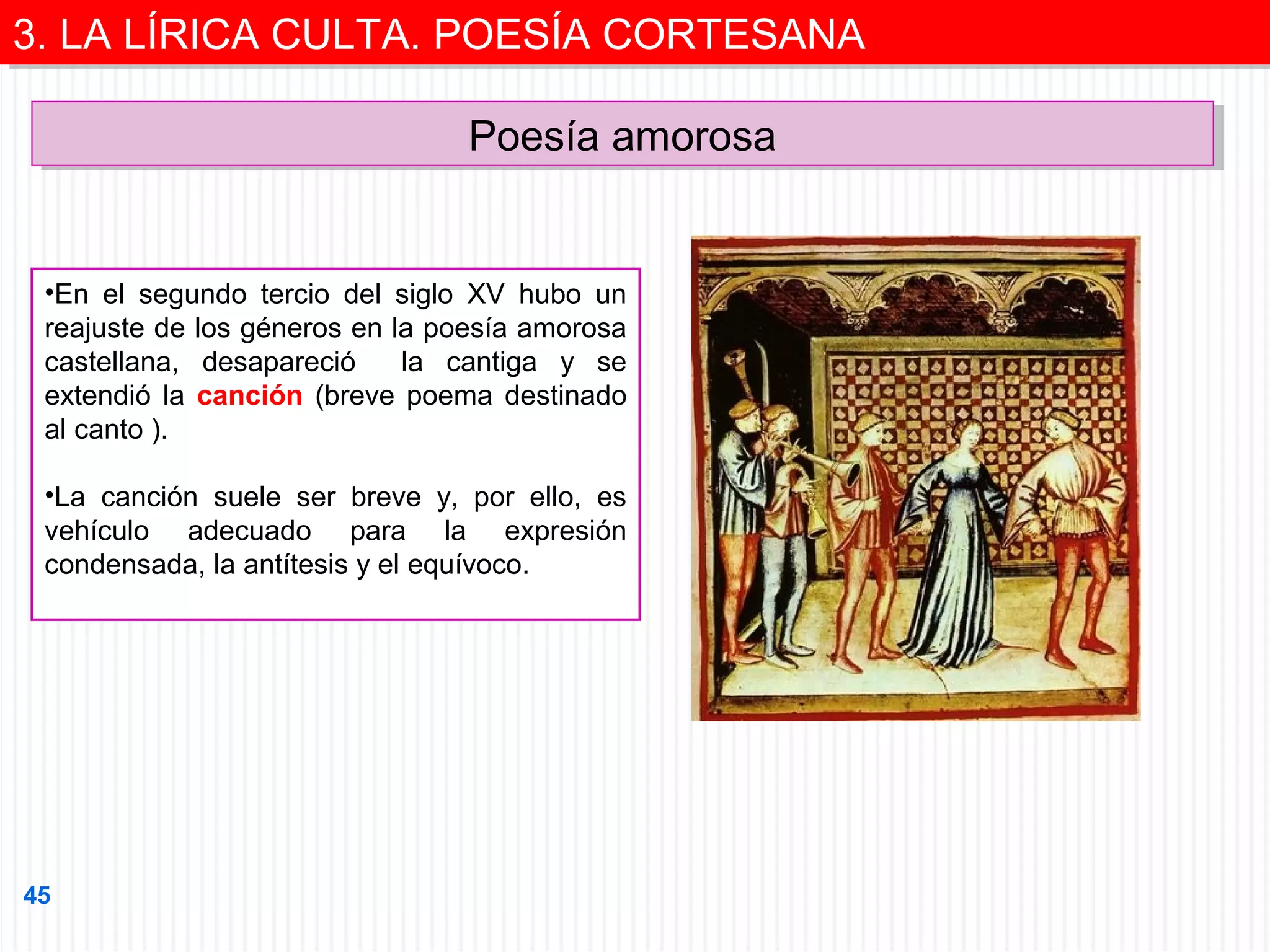 3. LA LÍRICA CULTA. POESÍA CORTESANA
3. LA LÍRICA CULTA. POESÍA CORTESANA
Poesía amorosa
Poesía amorosa

•En el segundo tercio del siglo XV hubo un
reajuste de los géneros en la poesía amorosa
castellana, desapareció
la cantiga y se
extendió la canción (breve poema destinado
al canto ).
•La canción suele ser breve y, por ello, es
vehículo adecuado para la expresión
condensada, la antítesis y el equívoco.

45

 