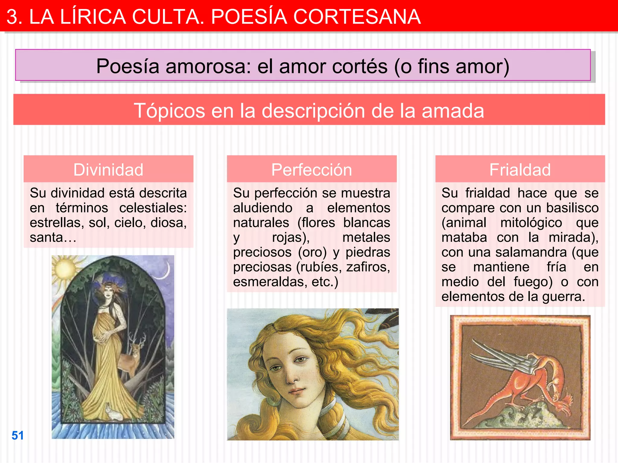 3. LA LÍRICA CULTA. POESÍA CORTESANA
3. LA LÍRICA CULTA. POESÍA CORTESANA
Poesía amorosa: el amor cortés (o fins amor)
Poesía amorosa: el amor cortés (o fins amor)
Tópicos en la descripción de la amada
Divinidad

Frialdad

Su divinidad está descrita
en términos celestiales:
estrellas, sol, cielo, diosa,
santa…

51

Perfección
Su perfección se muestra
aludiendo a elementos
naturales (flores blancas
y
rojas),
metales
preciosos (oro) y piedras
preciosas (rubíes, zafiros,
esmeraldas, etc.)

Su frialdad hace que se
compare con un basilisco
(animal mitológico que
mataba con la mirada),
con una salamandra (que
se mantiene fría en
medio del fuego) o con
elementos de la guerra.

 