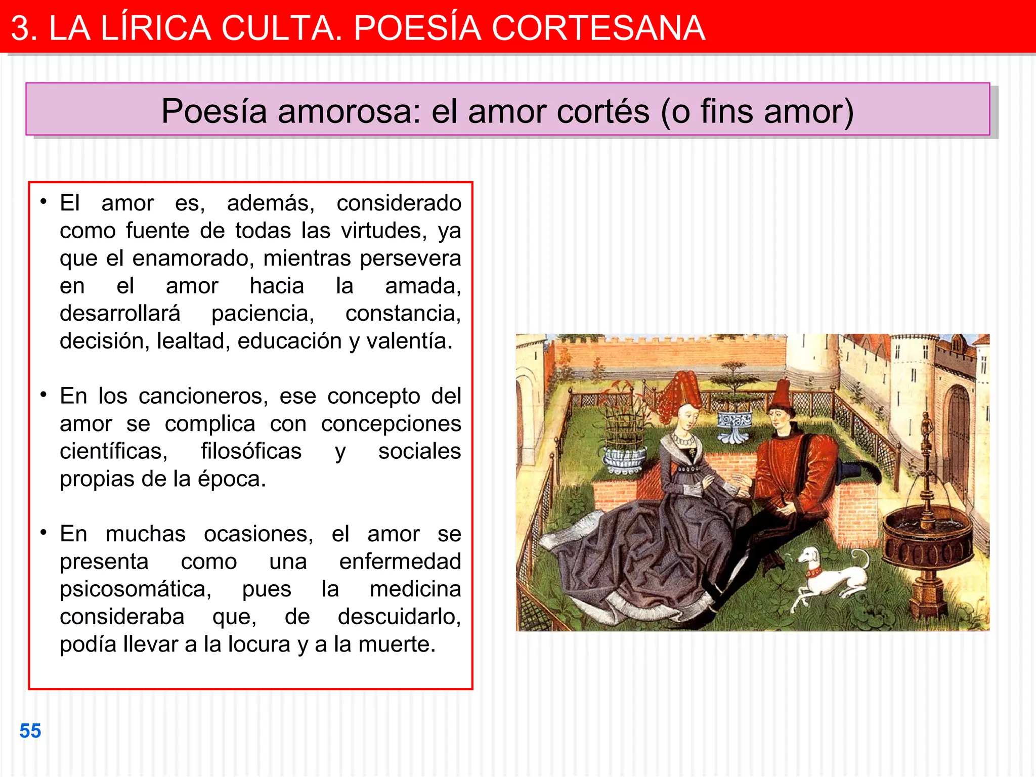 3. LA LÍRICA CULTA. POESÍA CORTESANA
3. LA LÍRICA CULTA. POESÍA CORTESANA
Poesía amorosa: el amor cortés (o fins amor)
Poesía amorosa: el amor cortés (o fins amor)
• El amor es, además, considerado
como fuente de todas las virtudes, ya
que el enamorado, mientras persevera
en el amor hacia la amada,
desarrollará paciencia, constancia,
decisión, lealtad, educación y valentía.
• En los cancioneros, ese concepto del
amor se complica con concepciones
científicas, filosóficas y sociales
propias de la época.
• En muchas ocasiones, el amor se
presenta como una enfermedad
psicosomática, pues la medicina
consideraba que, de descuidarlo,
podía llevar a la locura y a la muerte.

55

 