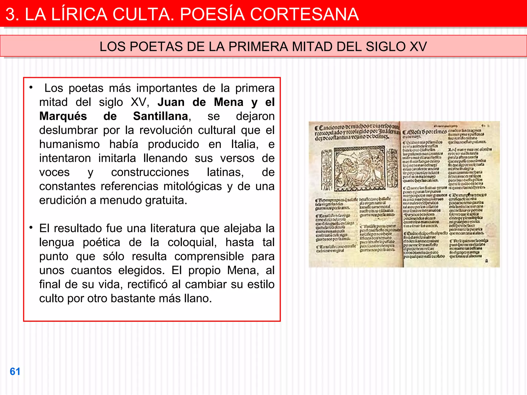 3. LA LÍRICA CULTA. POESÍA CORTESANA
3. LA LÍRICA CULTA. POESÍA CORTESANA
LOS POETAS DE LA PRIMERA MITAD DEL SIGLO XV
LOS POETAS DE LA PRIMERA MITAD DEL SIGLO XV
• Los poetas más importantes de la primera
mitad del siglo XV, Juan de Mena y el
Marqués de Santillana, se dejaron
deslumbrar por la revolución cultural que el
humanismo había producido en Italia, e
intentaron imitarla llenando sus versos de
voces
y
construcciones
latinas,
de
constantes referencias mitológicas y de una
erudición a menudo gratuita.
• El resultado fue una literatura que alejaba la
lengua poética de la coloquial, hasta tal
punto que sólo resulta comprensible para
unos cuantos elegidos. El propio Mena, al
final de su vida, rectificó al cambiar su estilo
culto por otro bastante más llano.

61

 