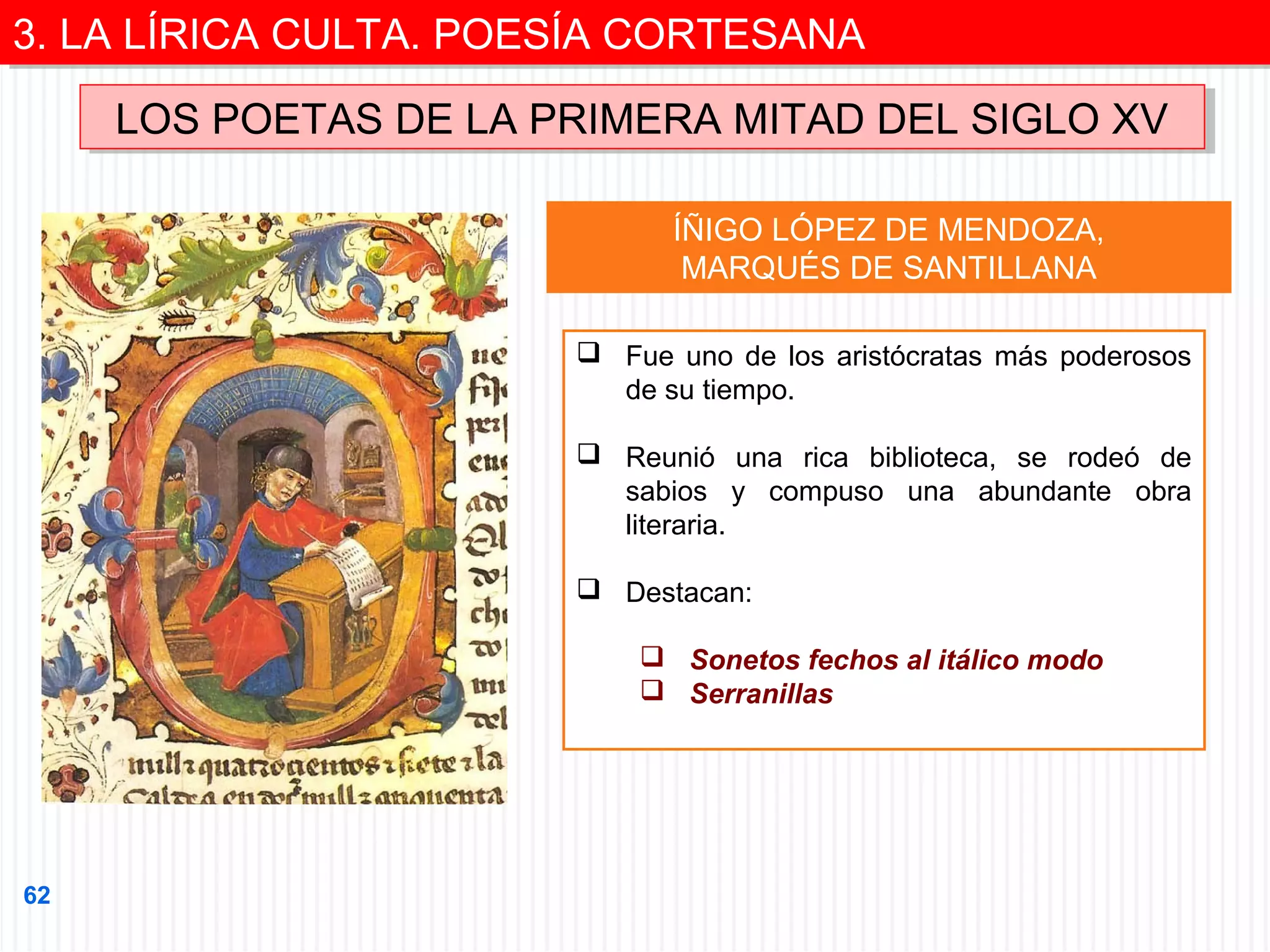 3. LA LÍRICA CULTA. POESÍA CORTESANA
3. LA LÍRICA CULTA. POESÍA CORTESANA
LOS POETAS DE LA PRIMERA MITAD DEL SIGLO XV
LOS POETAS DE LA PRIMERA MITAD DEL SIGLO XV
ÍÑIGO LÓPEZ DE MENDOZA,
MARQUÉS DE SANTILLANA
 Fue uno de los aristócratas más poderosos
de su tiempo.
 Reunió una rica biblioteca, se rodeó de
sabios y compuso una abundante obra
literaria.
 Destacan:
 Sonetos fechos al itálico modo
 Serranillas

62

 