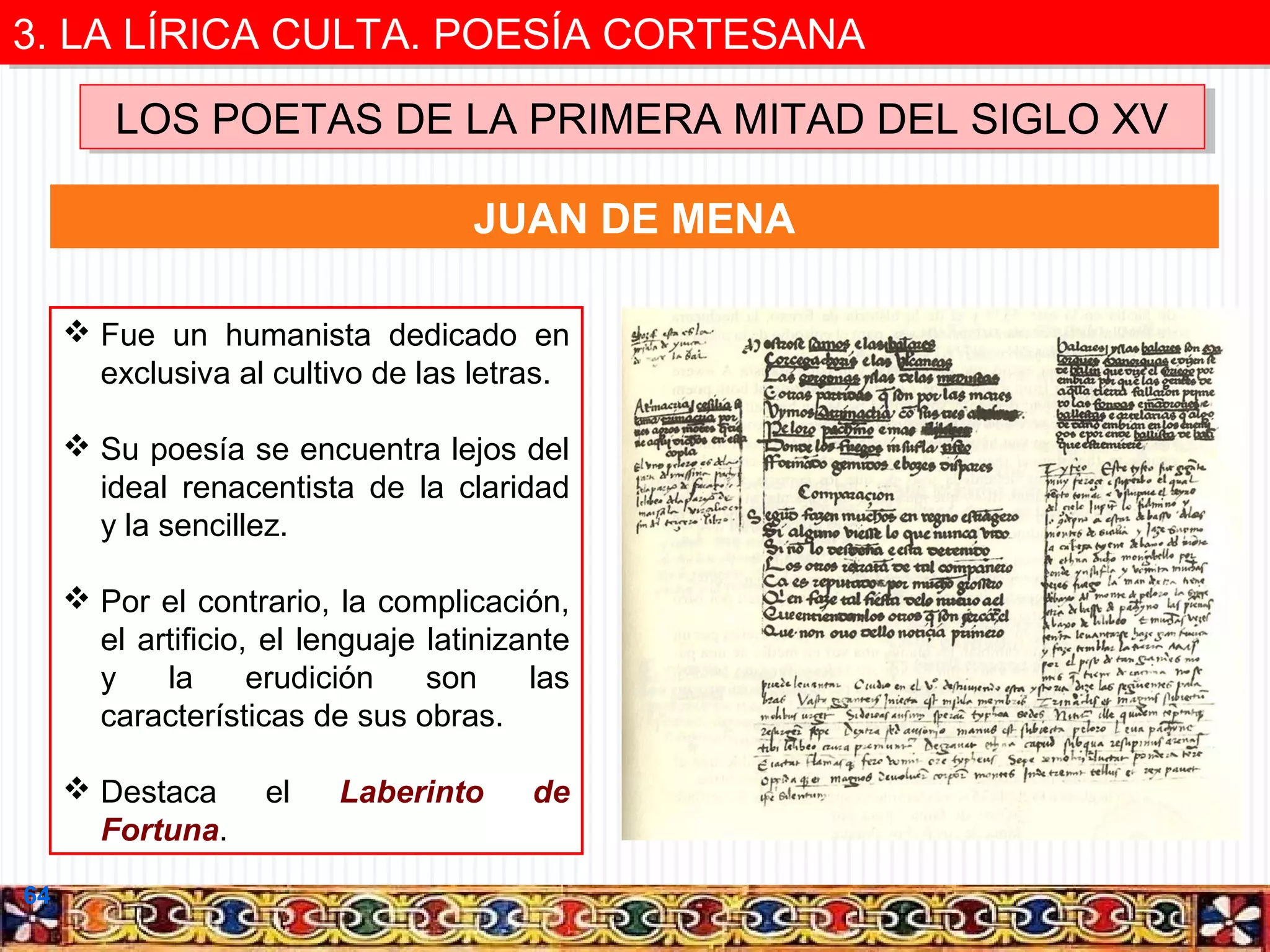 3. LA LÍRICA CULTA. POESÍA CORTESANA
3. LA LÍRICA CULTA. POESÍA CORTESANA
LOS POETAS DE LA PRIMERA MITAD DEL SIGLO XV
LOS POETAS DE LA PRIMERA MITAD DEL SIGLO XV
JUAN DE MENA
 Fue un humanista dedicado en
exclusiva al cultivo de las letras.
 Su poesía se encuentra lejos del
ideal renacentista de la claridad
y la sencillez.
 Por el contrario, la complicación,
el artificio, el lenguaje latinizante
y
la
erudición
son
las
características de sus obras.
 Destaca
Fortuna.
64

el

Laberinto

de

 
