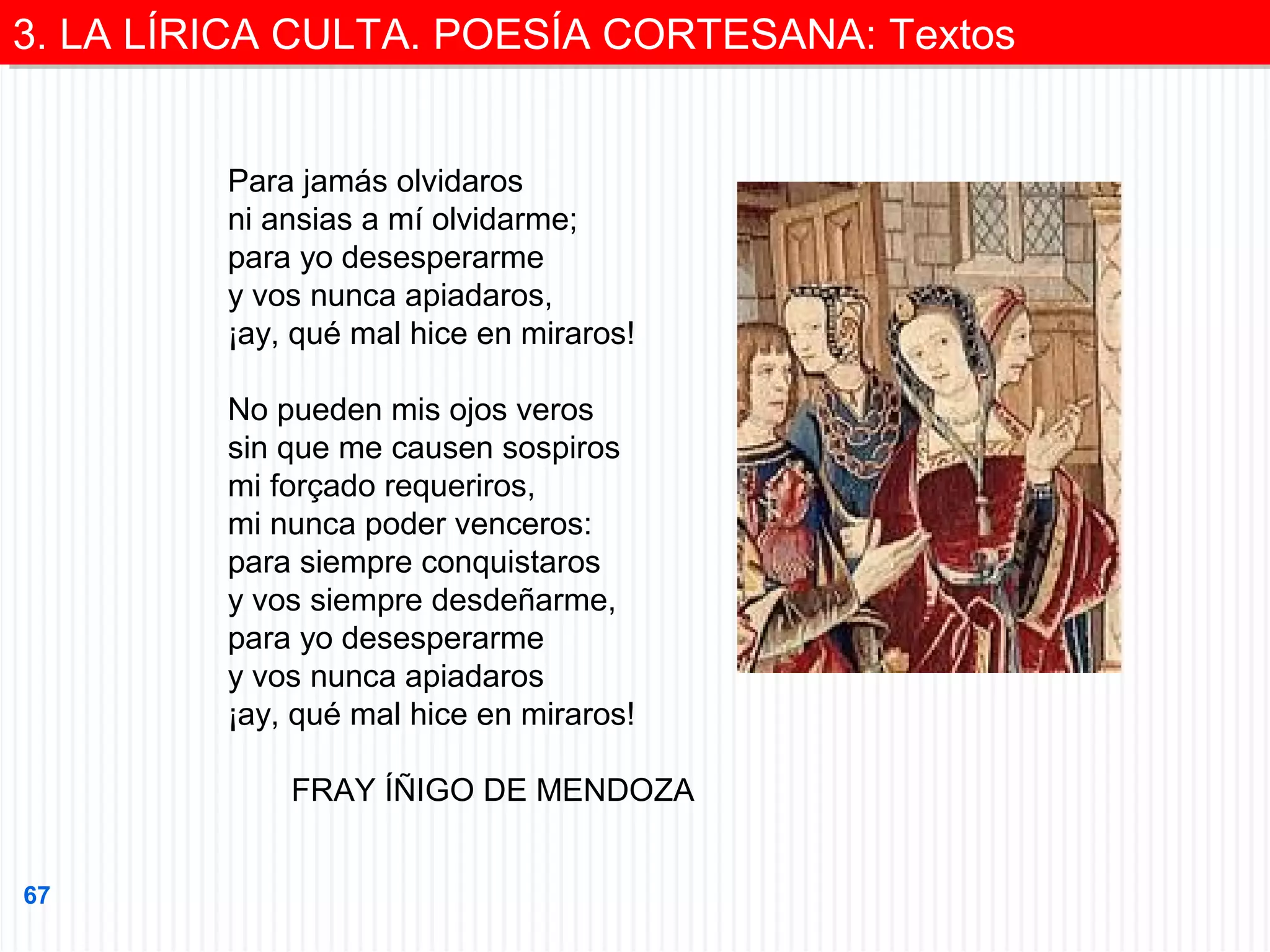 3. LA LÍRICA CULTA. POESÍA CORTESANA: Textos
3. LA LÍRICA CULTA. POESÍA CORTESANA: Textos
Para jamás olvidaros
ni ansias a mí olvidarme;
para yo desesperarme
y vos nunca apiadaros,
¡ay, qué mal hice en miraros!
No pueden mis ojos veros
sin que me causen sospiros
mi forçado requeriros,
mi nunca poder venceros:
para siempre conquistaros
y vos siempre desdeñarme,
para yo desesperarme
y vos nunca apiadaros
¡ay, qué mal hice en miraros!
FRAY ÍÑIGO DE MENDOZA
67

 