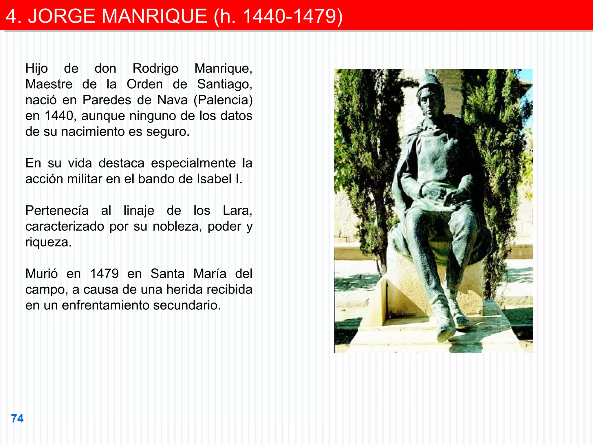 4. JORGE MANRIQUE (h. 1440-1479)
4. JORGE MANRIQUE (h. 1440-1479)
Hijo de don Rodrigo Manrique,
Maestre de la Orden de Santiago,
nació en Paredes de Nava (Palencia)
en 1440, aunque ninguno de los datos
de su nacimiento es seguro.
En su vida destaca especialmente la
acción militar en el bando de Isabel I.
Pertenecía al linaje de los Lara,
caracterizado por su nobleza, poder y
riqueza.
Murió en 1479 en Santa María del
campo, a causa de una herida recibida
en un enfrentamiento secundario.

74

 