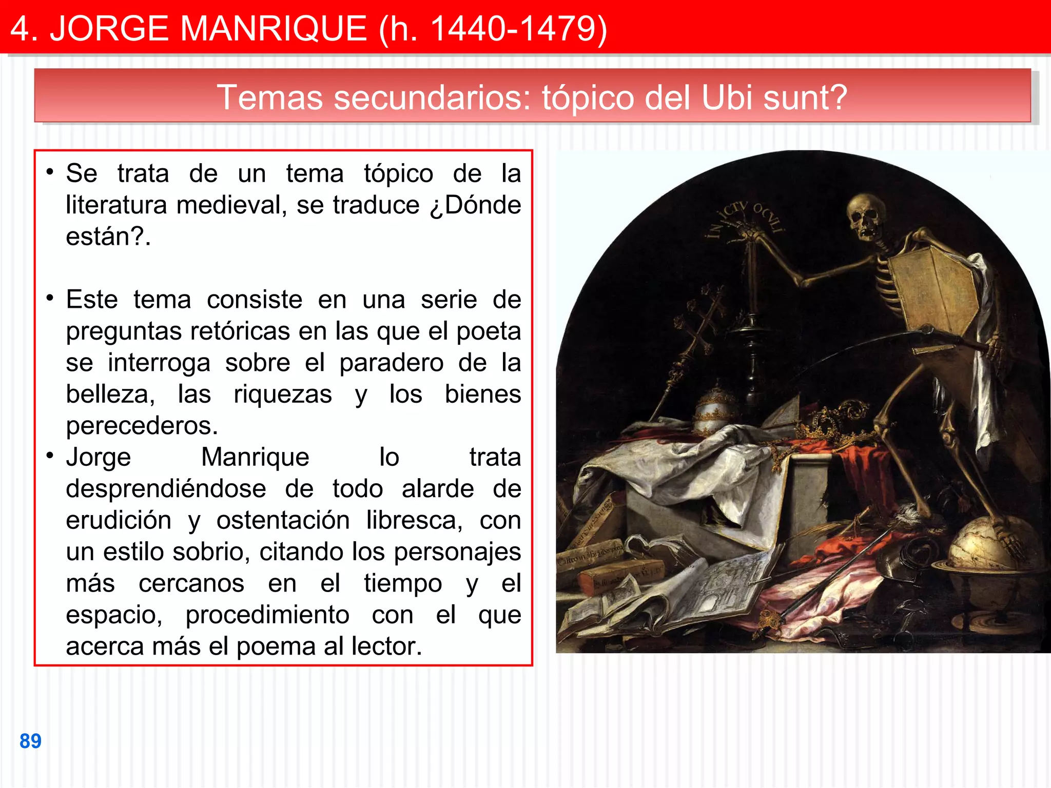 4. JORGE MANRIQUE (h. 1440-1479)
4. JORGE MANRIQUE (h. 1440-1479)
Temas secundarios: tópico del Ubi sunt?
Temas secundarios: tópico del Ubi sunt?
• Se trata de un tema tópico de la
literatura medieval, se traduce ¿Dónde
están?.
• Este tema consiste en una serie de
preguntas retóricas en las que el poeta
se interroga sobre el paradero de la
belleza, las riquezas y los bienes
perecederos.
• Jorge
Manrique
lo
trata
desprendiéndose de todo alarde de
erudición y ostentación libresca, con
un estilo sobrio, citando los personajes
más cercanos en el tiempo y el
espacio, procedimiento con el que
acerca más el poema al lector.

89

 