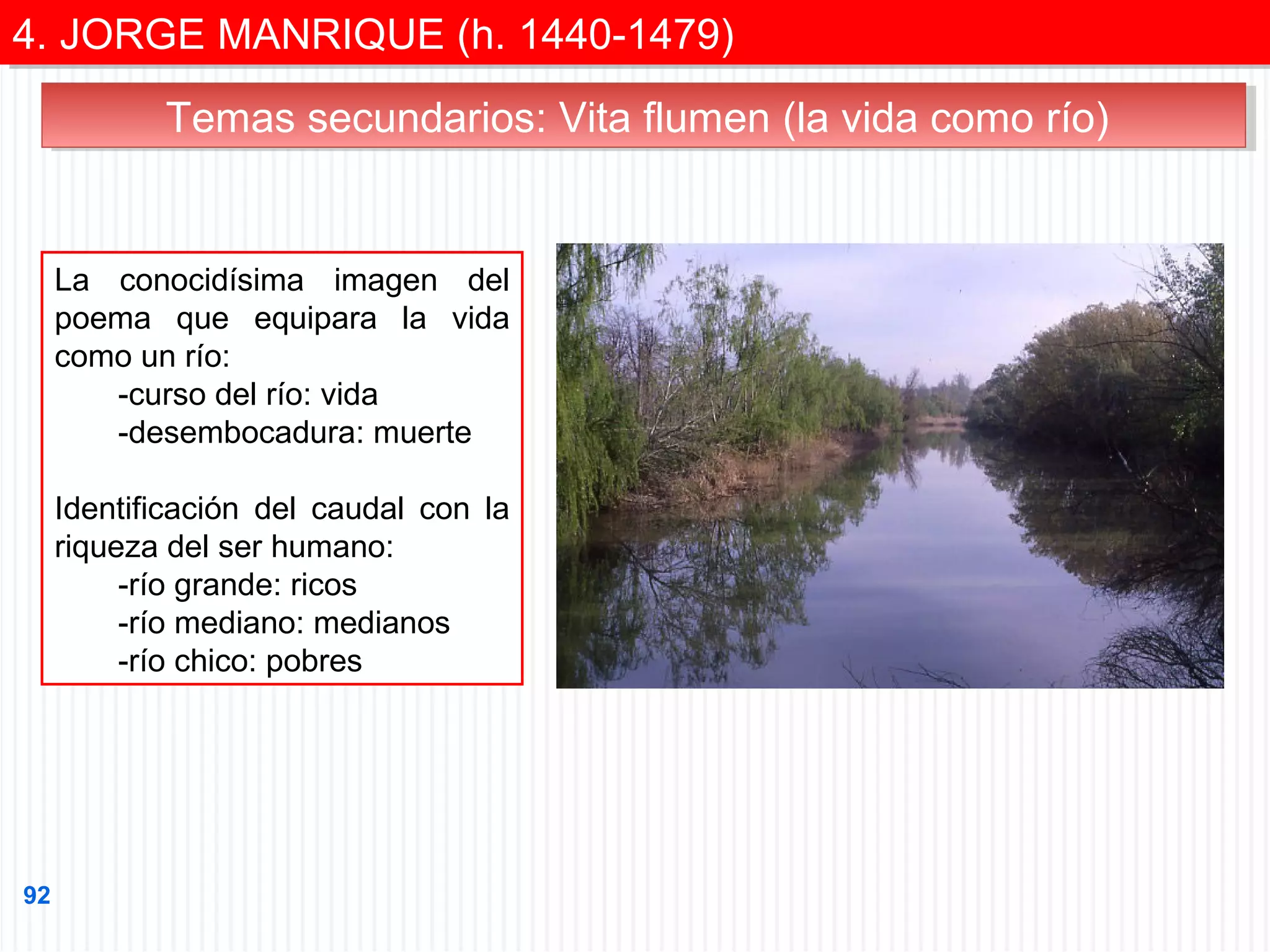4. JORGE MANRIQUE (h. 1440-1479)
4. JORGE MANRIQUE (h. 1440-1479)
Temas secundarios: Vita flumen (la vida como río)
Temas secundarios: Vita flumen (la vida como río)

La conocidísima imagen del
poema que equipara la vida
como un río:
-curso del río: vida
-desembocadura: muerte
Identificación del caudal con la
riqueza del ser humano:
-río grande: ricos
-río mediano: medianos
-río chico: pobres

92

 