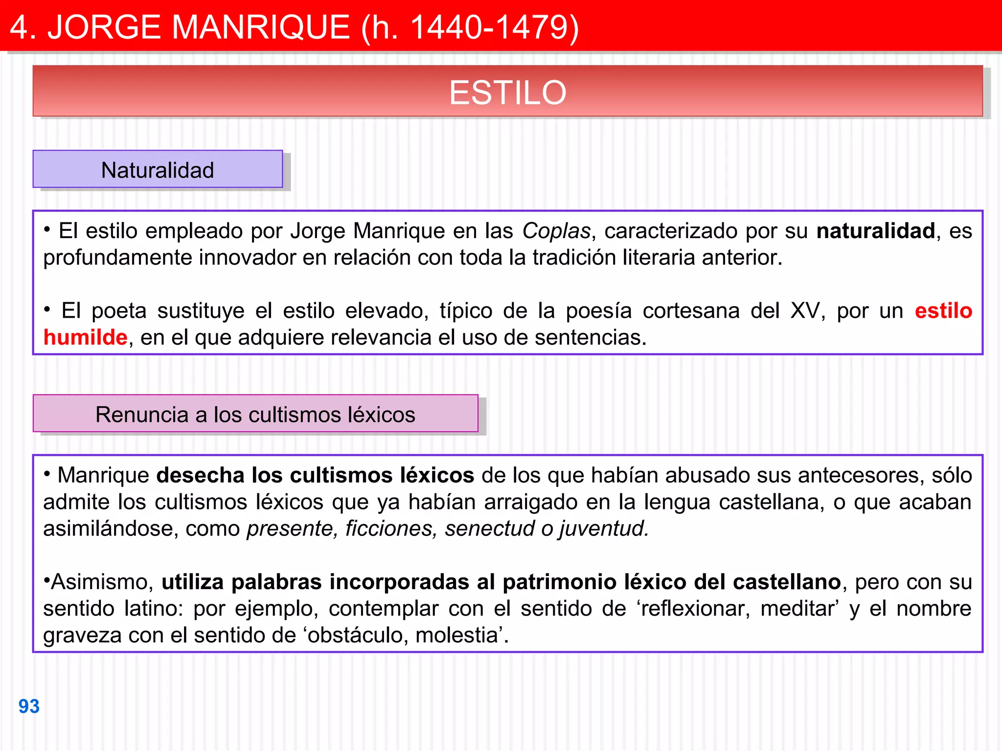 4. JORGE MANRIQUE (h. 1440-1479)
4. JORGE MANRIQUE (h. 1440-1479)
ESTILO
ESTILO
Naturalidad
Naturalidad
• El estilo empleado por Jorge Manrique en las Coplas, caracterizado por su naturalidad, es
profundamente innovador en relación con toda la tradición literaria anterior.
• El poeta sustituye el estilo elevado, típico de la poesía cortesana del XV, por un estilo
humilde, en el que adquiere relevancia el uso de sentencias.
Renuncia a los cultismos léxicos
Renuncia a los cultismos léxicos
• Manrique desecha los cultismos léxicos de los que habían abusado sus antecesores, sólo
admite los cultismos léxicos que ya habían arraigado en la lengua castellana, o que acaban
asimilándose, como presente, ficciones, senectud o juventud.
•Asimismo, utiliza palabras incorporadas al patrimonio léxico del castellano, pero con su
sentido latino: por ejemplo, contemplar con el sentido de ‘reflexionar, meditar’ y el nombre
graveza con el sentido de ‘obstáculo, molestia’.
93

 
