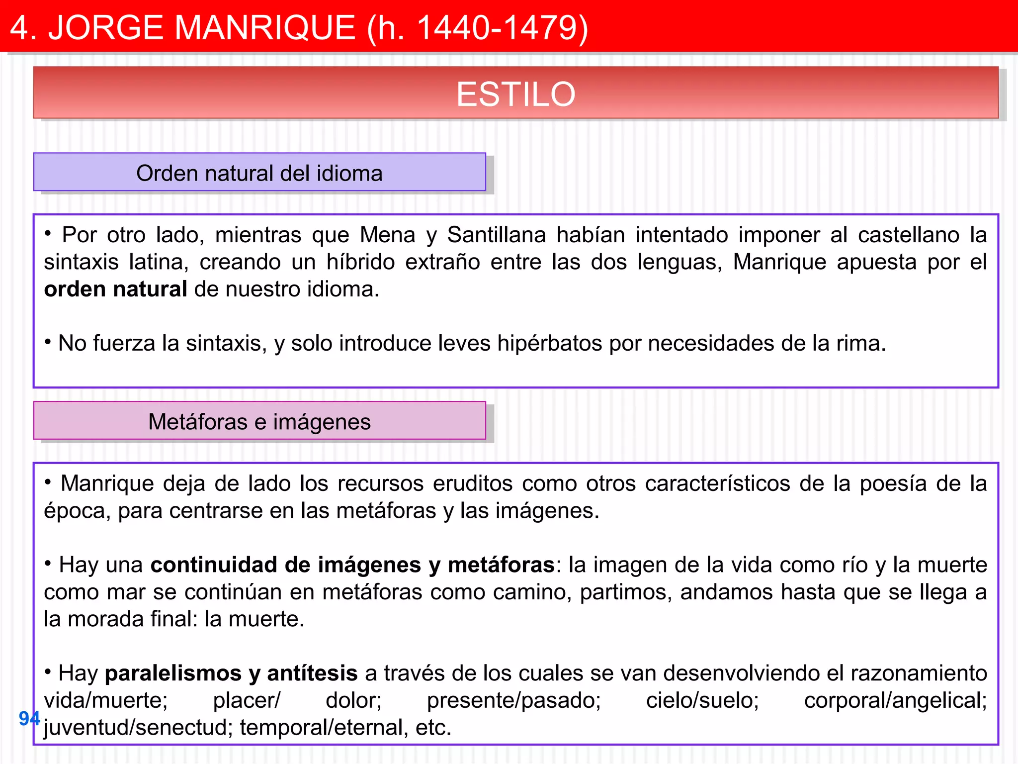 4. JORGE MANRIQUE (h. 1440-1479)
4. JORGE MANRIQUE (h. 1440-1479)
ESTILO
ESTILO
Orden natural del idioma
Orden natural del idioma
• Por otro lado, mientras que Mena y Santillana habían intentado imponer al castellano la
sintaxis latina, creando un híbrido extraño entre las dos lenguas, Manrique apuesta por el
orden natural de nuestro idioma.
• No fuerza la sintaxis, y solo introduce leves hipérbatos por necesidades de la rima.
Metáforas e imágenes
Metáforas e imágenes
• Manrique deja de lado los recursos eruditos como otros característicos de la poesía de la
época, para centrarse en las metáforas y las imágenes.
• Hay una continuidad de imágenes y metáforas: la imagen de la vida como río y la muerte
como mar se continúan en metáforas como camino, partimos, andamos hasta que se llega a
la morada final: la muerte.
• Hay paralelismos y antítesis a través de los cuales se van desenvolviendo el razonamiento
vida/muerte;
placer/
dolor;
presente/pasado;
cielo/suelo;
corporal/angelical;
94 juventud/senectud; temporal/eternal, etc.

 