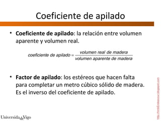 Coeficiente de apilado
• Coeficiente de apilado: la relación entre volumen
  aparente y volumen real.
                                 volumen real de madera
      coeficiente de apilado =
                               volumen aparente de madera



• Factor de apilado: los estéreos que hacen falta




                                                            http://hmbEndeavour.blogspot.com
  para completar un metro cúbico sólido de madera.
  Es el inverso del coeficiente de apilado.
 