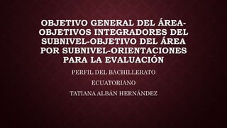 OBJETIVO GENERAL DEL ÁREA-
OBJETIVOS INTEGRADORES DEL
SUBNIVEL-OBJETIVO DEL ÁREA
POR SUBNIVEL-ORIENTACIONES
PARA LA EVALUACIÓN
PERFIL DEL BACHILLERATO
ECUATORIANO
TATIANA ALBÁN HERNÁNDEZ
 