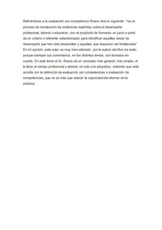 Refiriéndose a la evaluación por competencia Rivera dice lo siguiente: “es un
proceso de recolección de evidencias explicitas sobre el desempeño
profesional, laboral o educativo, con el propósito de formarse un juicio a partir
de un criterio o referente estandarizado para identificar aquellas áreas de
desempeño que han sido desarrollas y aquellas que requieren ser fortalecidas”
En mi opinión, este autor es muy bien valorado por la autora del libro de texto,
porque siempre sus comentarios, en los distintos temas, son tomados en
cuenta. En este tema el Sr. Rivera da un concepto más general, más amplio, el
lo lleva al campo profesional y laboral, no solo a lo educativo, entiendo que está
acorde con la definición de evaluación por competencias o evaluación de
competencias; que no es más que valorar la capacidad del alumno en la
práctica.
 