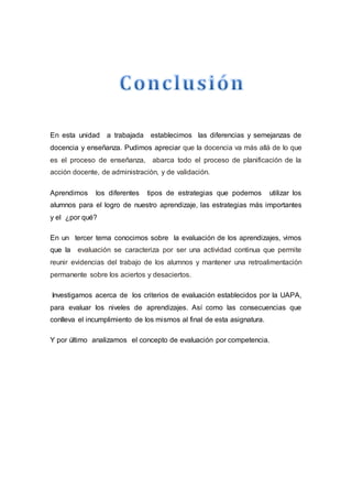 En esta unidad a trabajada establecimos las diferencias y semejanzas de
docencia y enseñanza. Pudimos apreciar que la docencia va más allá de lo que
es el proceso de enseñanza, abarca todo el proceso de planificación de la
acción docente, de administración, y de validación.
Aprendimos los diferentes tipos de estrategias que podemos utilizar los
alumnos para el logro de nuestro aprendizaje, las estrategias más importantes
y el ¿por qué?
En un tercer tema conocimos sobre la evaluación de los aprendizajes, vimos
que la evaluación se caracteriza por ser una actividad continua que permite
reunir evidencias del trabajo de los alumnos y mantener una retroalimentación
permanente sobre los aciertos y desaciertos.
Investigamos acerca de los criterios de evaluación establecidos por la UAPA,
para evaluar los niveles de aprendizajes. Así como las consecuencias que
conlleva el incumplimiento de los mismos al final de esta asignatura.
Y por último analizamos el concepto de evaluación por competencia.
 