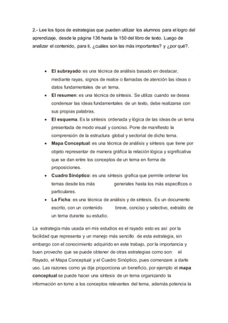 2.- Lee los tipos de estrategias que pueden utilizar los alumnos para el logro del
aprendizaje, desde la página 136 hasta la 150 del libro de texto. Luego de
analizar el contenido, para ti, ¿cuáles son las más importantes? y ¿por qué?.
 El subrayado: es una técnica de análisis basado en destacar,
mediante rayas, signos de realce o llamadas de atención las ideas o
datos fundamentales de un tema.
 El resumen: es una técnica de síntesis. Se utiliza cuando se desea
condensar las ideas fundamentales de un texto, debe realizarse con
sus propias palabras.
 El esquema. Es la síntesis ordenada y lógica de las ideas de un tema
presentada de modo visual y conciso. Pone de manifiesto la
comprensión de la estructura global y sectorial de dicho tema.
 Mapa Conceptual: es una técnica de análisis y síntesis que tiene por
objeto representar de manera gráfica la relación lógica y significativa
que se dan entre los conceptos de un tema en forma de
proposiciones.
 Cuadro Sinóptico: es una síntesis grafica que permite ordenar los
temas desde los más generales hasta los más específicos o
particulares.
 La Ficha: es una técnica de análisis y de síntesis. Es un documento
escrito, con un contenido breve, conciso y selectivo, extraído de
un tema durante su estudio.
La estrategia más usada en mis estudios es el rayado esto es así por la
facilidad que representa y un manejo más sencillo de esta estrategia, sin
embargo con el conocimiento adquirido en este trabajo, por la importancia y
buen provecho que se puede obtener de otras estrategias como son: el
Rayado, el Mapa Conceptual y el Cuadro Sinóptico, pues comenzare a darle
uso. Las razones como ya dije proporciona un beneficio, por ejemplo el mapa
conceptual se puede hacer una síntesis de un tema organizando la
información en torno a los conceptos relevantes del tema, además potencia la
 