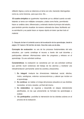 reflexión lógica y como se relaciona un tema con otro, haciendo interrogantes:
como es, como funciona, para que sirve. Etc.…
El cuadro sinóptico es igualmente importante por su utilidad cuando se está
tratando un tema con múltiples conceptos y datos como fecha, permitiendo
hacer un análisis claro, diferenciado y ordenado desde el principio del estudio,
pero también permite visualizar de manera ordenada las ideas, facilitando así
su asimilación y se puede hacer un repaso rápido sin tener que leer todo el
material.
3.- Después de leer el contenido acerca de la evaluación de los aprendizajes, desde la
página 151 hasta la 160 del libro de texto. Describe cada una de ellas.
Concepto de evaluación: es uno de los procesos fundamentales del acto
educativo, por cuanto constituye el recurso a través del cual docentes y
participantes obtienen informaciones sobre los progresos y retrasos en el
aprendizaje. Es una actividad continua.
Características: la evaluación se caracteriza por ser una actividad continua
que permite reunir evidencias del trabajo de los alumnos y mantener una
retroalimentación permanente sobre los aciertos y desaciertos.
1. Es integral: involucra las dimensiones intelectual, social, afectiva,
motriz, axiológicas, entornos socioeconómicos y cultural que inciden en
el aprendizaje.
2. Es continua: se realiza a lo largo del proceso educativo en sus distintos
momentos: al inicio, durante y al final del mismo.
3. Es sistemática: se organiza y desarrolla en etapas debidamente
planificadas, en las que previamente se formulan los aprendizajes a
evaluar.
4. Es participativa: posibilita la intervención de los distintos actores en el
proceso de la evaluación.
 