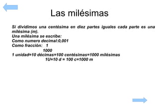 Las milésimas Si dividimos una centésima en diez partes iguales cada parte es una milésima   (m).   Una milésima se escribe: Como numero decimal:0,001 Como fracción:  1 1 unidad=10 décimas=100 centésimas=1000 milésimas 1U=10 d = 100 c=1000 m 1000 