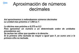 Aproximación de números decimales Así aproximamos o redondeamos números decimales La unidad mas próxima a 7,368 es 7. La décima mas próxima a 8,275 es 8,3 Para aproximar un numero a un determinado orden de unidades procedemos así:  Se tachan las cifras que queden a la derecha . Si la primera cifra tachada es mayor o igual que 5 ,se suma uno a la primera cifra no tachada. 