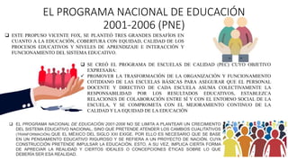 EL PROGRAMA NACIONAL DE EDUCACIÓN
2001-2006 (PNE)
 ESTE PROPUSO VICENTE FOX, SE PLANTEÓ TRES GRANDES DESAFÍOS EN
CUANTO A LA EDUCACIÓN, COBERTURA CON EQUIDAD, CALIDAD DE LOS
PROCESOS EDUCATIVOS Y NIVELES DE APRENDIZAJE E INTERACCIÓN Y
FUNCIONAMIENTO DEL SISTEMA EDUCATIVO.
 EL PROGRAMA NACIONAL DE EDUCACIÓN 2001-2006 NO SE LIMITA A PLANTEAR UN CRECIMIENTO
DEL SISTEMA EDUCATIVO NACIONAL, SINO QUE PRETENDE ATENDER LOS CAMBIOS CUALITATIVOS
(TRANFORMACIÓN) QUE EL MÉXICO DEL SIGLO XXI EXIGE. POR ELLO ES NECESARIO QUE SE BASE
EN UN PENSAMIENTO EDUCATIVO RIGUROSO Y SE REFIERA A UN PROYECTO DE NACIÓN, CUYA
CONSTRUCCIÓN PRETENDE IMPULSAR LA EDUCACIÓN. ESTO, A SU VEZ, IMPLICA CIERTA FORMA
DE APRECIAR LA REALIDAD Y CIERTOS IDEALES O CONCEPCIONES ÉTICAS SOBRE LO QUE
DEBERÍA SER ESA REALIDAD.
 SE CREÓ EL PROGRAMA DE ESCUELAS DE CALIDAD (PEC) CUYO OBJETIVO
EXPRESABA:
 PROMOVER LA TRASFORMACIÓN DE LA ORGANIZACIÓN Y FUNCIONAMIENTO
COTIDIANO DE LAS ESCUELAS BÁSICAS PARA ASEGURAR QUE EL PERSONAL
DOCENTE Y DIRECTIVO DE CADA ESCUELA ASUMA COLECTIVAMENTE LA
RESPONSABILIDAD POR LOS RESULTADOS EDUCATIVOS, ESTABLEZCA
RELACIONES DE COLABORACIÓN ENTRE SÍ Y CON EL ENTORNO SOCIAL DE LA
ESCUELA, Y SE COMPROMETA CON EL MEJORAMIENTO CONTINUO DE LA
CALIDAD Y LA EQUIDAD DE LA EDUCACIÓN
 