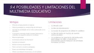 9.4. POSIBILIDADES Y LIMITACIONES DEL
MULTIMEDIA EDUCATIVO
Ventajas
o Ofrece las ventajas presentes en todas las
o Ofrece la posibilidad de controlar el flujo de información
o Une todas las posibilidades de los medios audiovisuales con la
informática
o Un programa multimedia pueden actualizar fácilmente los
contenidos con pequeños cambios en el software
o Mejora el aprendizaje
o Incrementa la retención de información
o Aumentan la motivación
o Reducen el tiempo de aprendizaje
o Tienen una fuerte consistencia pedagógica
o Poseen una metodología homogénea
o Ofrecen una evaluación de procesos y no de resultados
Limitaciones
o Su elevado coste
o La falta de estandarización
o La escasez de programas de calidad en castellano
o La falta de medios en muchos de nuestros
centros escolares
o Los problemas de capacitación del profesorado
para trabajar con ellos, a nivel técnico,
instrumental y para la realización de actividades
formativas con éstos.
 