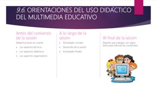 9.6. ORIENTACIONES DEL USO DIDÁCTICO
DEL MULTIMEDIA EDUCATIVO
Antes del comienzo
de la sesión
Debemos tener en cuenta:
 Los aspectos técnicos
 Los aspectos didácticos
 Los aspectos organizativos
A lo largo de la
sesión
 Actividades iniciales
 Desarrollo de la sesión
 Actividades finales
Al final de la sesión
Dejarles que trabajen con algún
tema para reforzar los contenidos
 