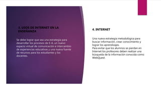 Se debe lograr que sea una estrategia para
desarrollar los procesos de E-A, un nuevo
espacio virtual de comunicación e intercambio
de experiencias educativas y una nueva fuente
de recursos para los estudiantes y los
docentes.
3. USOS DE INTERNET EN LA
ENSEÑANZA
4. INTERNET
Una nueva estrategia metodológica para
buscar información, crear conocimiento y
lograr los aprendizajes.
Para evitar que los alumnos se pierdan en
Internet los profesores deben realizar una
búsqueda de la información conocida como
WebQuest.
 