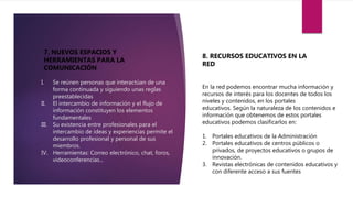 7. NUEVOS ESPACIOS Y
HERRAMIENTAS PARA LA
COMUNICACIÓN
8. RECURSOS EDUCATIVOS EN LA
RED
En la red podemos encontrar mucha información y
recursos de interés para los docentes de todos los
niveles y contenidos, en los portales
educativos. Según la naturaleza de los contenidos e
información que obtenemos de estos portales
educativos podemos clasificarlos en:
1. Portales educativos de la Administración
2. Portales educativos de centros públicos o
privados, de proyectos educativos o grupos de
innovación.
3. Revistas electrónicas de contenidos educativos y
con diferente acceso a sus fuentes
I. Se reúnen personas que interactúan de una
forma continuada y siguiendo unas reglas
preestablecidas
II. El intercambio de información y el flujo de
información constituyen los elementos
fundamentales
III. Su existencia entre profesionales para el
intercambio de ideas y experiencias permite el
desarrollo profesional y personal de sus
miembros.
IV. Herramientas: Correo electrónico, chat, foros,
videoconferencias...
 