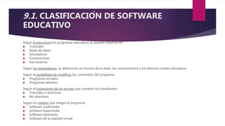 9.1. CLASIFICACIÓN DE SOFTWARE
EDUCATIVO
Según la estructura los programas educativos se pueden clasificar en:
 Tutoriales
 Bases de datos
 Simuladores
 Constructores
 Herramienta
Según los destinatarios, se diferencian en función de la edad, los conocimientos y los distintos niveles educativos
Según la posibilidad de modificar los contenidos del programa:
 Programas cerrados
 Programas abiertos
Según el tratamiento de los errores que cometen los estudiantes:
 Tutoriales o directivos
 No directivos
Según los medios que integra el programa
 Software multimedia
 Software hipermedia
 Software hipertexto
 Software de la realidad virtual.
 