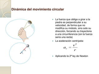 Dinámica del movimiento circular

                                        La fuerza que obliga a girar a la
                                         piedra es perpendicular a su
                                         velocidad, de forma que no
                    v2                   modifica su módulo, sino solo su
               ac
                    r
                                         dirección, forzando su trayectoria
                                         a una circunferencia (sin la fuerza
                                         sería una recta)
                                        La aceleración centrípeta:
                                                         v2
                                                ac
                                                         r
                  v2         2
   Fc   m ac    m        m       r
                  r                     Aplicando la 2ª ley de Newton
 