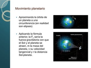 Movimiento planetario

   Aproximando la órbita de
    un planeta a una
    circunferencia (en realidad
    son elipses)

   Aplicando la fórmula
    anterior, la Fc sería la
    fuerza gravitatoria con que
    el Sol y el planeta se
    atraen, m la masa del
    planeta, v su velocidad
    tangencial y r la distancia
    Sol-planeta.
 