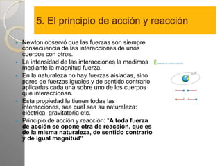 5. El principio de acción y reacción

   Newton observó que las fuerzas son siempre
    consecuencia de las interacciones de unos
    cuerpos con otros.
   La intensidad de las interacciones la medimos
    mediante la magnitud fuerza.
   En la naturaleza no hay fuerzas aisladas, sino
    pares de fuerzas iguales y de sentido contrario
    aplicadas cada una sobre uno de los cuerpos
    que interaccionan.
   Esta propiedad la tienen todas las
    interacciones, sea cual sea su naturaleza:
    eléctrica, gravitatoria etc.
   Principio de acción y reacción: “A toda fuerza
    de acción se opone otra de reacción, que es
    de la misma naturaleza, de sentido contrario
    y de igual magnitud”
 