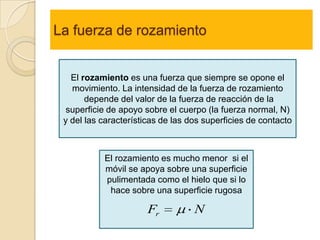 La fuerza de rozamiento


   El rozamiento es una fuerza que siempre se opone el
   movimiento. La intensidad de la fuerza de rozamiento
       depende del valor de la fuerza de reacción de la
  superficie de apoyo sobre el cuerpo (la fuerza normal, N)
 y del las características de las dos superficies de contacto



           El rozamiento es mucho menor si el
           móvil se apoya sobre una superficie
           pulimentada como el hielo que si lo
            hace sobre una superficie rugosa

                       Fr          N
 