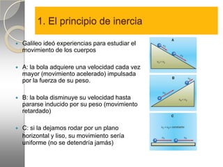1. El principio de inercia

   Galileo ideó experiencias para estudiar el
    movimiento de los cuerpos

   A: la bola adquiere una velocidad cada vez
    mayor (movimiento acelerado) impulsada
    por la fuerza de su peso.

   B: la bola disminuye su velocidad hasta
    pararse inducido por su peso (movimiento
    retardado)

   C: si la dejamos rodar por un plano
    horizontal y liso, su movimiento sería
    uniforme (no se detendría jamás)
 