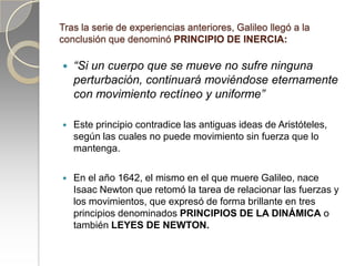 Tras la serie de experiencias anteriores, Galileo llegó a la
conclusión que denominó PRINCIPIO DE INERCIA:

   “Si un cuerpo que se mueve no sufre ninguna
    perturbación, continuará moviéndose eternamente
    con movimiento rectíneo y uniforme”

   Este principio contradice las antiguas ideas de Aristóteles,
    según las cuales no puede movimiento sin fuerza que lo
    mantenga.

   En el año 1642, el mismo en el que muere Galileo, nace
    Isaac Newton que retomó la tarea de relacionar las fuerzas y
    los movimientos, que expresó de forma brillante en tres
    principios denominados PRINCIPIOS DE LA DINÁMICA o
    también LEYES DE NEWTON.
 
