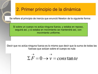 2. Primer principio de la dinámica
  Se refiere al principio de inercia que enunció Newton de la siguiente forma:


     Si sobre un cuerpo no actúa ninguna fuerza, y estaba en reposo,
      seguirá así, y si estaba en movimiento se mantendrá así, con
                            movimiento uniforme.




Decir que no actúa ninguna fuerza es lo mismo que decir que la suma de todas las
                   fuerzas que actúan sobre el cuerpo es nula



                      F       0        v      cons tan te
 
