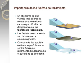 Importancia de las fuerzas de rozamiento

   En el entorno en que
    vivimos todo cuanto se
    mueve está sometido a
    causas que dificultan su
    desplazamiento: las
    fuerzas de rozamiento.
   Las fuerzas de rozamiento
    son de naturaleza
    electromagnética.
   Cuanto más lisa y pulida
    esté una superficie menor
    será la fuerza de
    rozamiento. Sin rozamiento
    el cuerpo no se detendría.
 