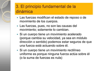 3. El principio fundamental de la
dinámica
 Las fuerzas modifican el estado de reposo o de
  movimiento de los cuerpos.
 Las fuerzas, pues, no son las causas del
  movimiento; solamente lo cambian.
 Si un cuerpo tiene un movimiento acelerado
  (porque cambia su velocidad, ya sea en módulo
  dirección o sentido) podemos estar seguros de que
  una fuerza está actuando sobre él.
 Si un cuerpo tiene un movimiento rectilíneo
  uniforme es porque ninguna fuerza actúa sobre él
  (o la suma de fuerzas es nula)
 