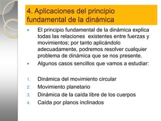 4. Aplicaciones del principio
fundamental de la dinámica
    El principio fundamental de la dinámica explica
     todas las relaciones existentes entre fuerzas y
     movimientos; por tanto aplicándolo
     adecuadamente, podremos resolver cualquier
     problema de dinámica que se nos presente.
    Algunos casos sencillos que vamos a estudiar:

1.   Dinámica del movimiento circular
2.   Movimiento planetario
3.   Dinámica de la caída libre de los cuerpos
4.   Caída por planos inclinados
 