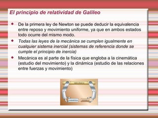El principio de relatividad de Galileo

   De la primera ley de Newton se puede deducir la equivalencia
    entre reposo y movimiento uniforme, ya que en ambos estados
    todo ocurre del mismo modo.
   Todas las leyes de la mecánica se cumplen igualmente en
    cualquier sistema inercial (sistemas de referencia donde se
    cumple el principio de inercia)
   Mecánica es al parte de la física que engloba a la cinemática
    (estudio del movimiento) y la dinámica (estudio de las relaciones
    entre fuerzas y movimiento)
 
