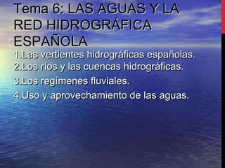 Tema 6: LAS AGUAS Y LATema 6: LAS AGUAS Y LA
RED HIDROGRÁFICARED HIDROGRÁFICA
ESPAÑOLAESPAÑOLA
1.Las vertientes hidrográficas españolas.1.Las vertientes hidrográficas españolas.
2.Los ríos y las cuencas hidrográficas.2.Los ríos y las cuencas hidrográficas.
3.Los regímenes fluviales.3.Los regímenes fluviales.
4.Uso y aprovechamiento de las aguas.4.Uso y aprovechamiento de las aguas.
 