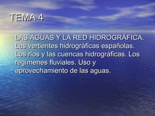 TEMA 4TEMA 4
• LAS AGUAS Y LA RED HIDROGRÁFICA.LAS AGUAS Y LA RED HIDROGRÁFICA.
Las vertientes hidrográficas españolas.Las vertientes hidrográficas españolas.
Los ríos y las cuencas hidrográficas. LosLos ríos y las cuencas hidrográficas. Los
regímenes fluviales. Uso yregímenes fluviales. Uso y
aprovechamiento de las aguas.aprovechamiento de las aguas.
 