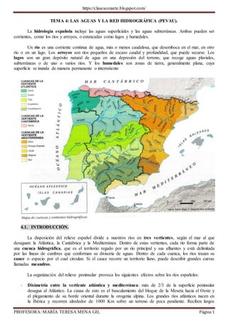 https://clasesconarte.blogspot.com/
PROFESORA: MARÍA TERESA MENA GIL Página 1
TEMA 4: LAS AGUAS Y LA RED HIDROGRÁFICA (PEVAU).
La hidrología española incluye las aguas superficiales y las aguas subterráneas. Ambas pueden ser
corrientes, como los ríos y arroyos, o estancadas como lagos y humedales.
Un río es una corriente continua de agua, más o menos caudalosa, que desemboca en el mar, en otro
río o en un lago. Los arroyos son ríos pequeños de escaso caudal y profundidad, que puede secarse. Los
lagos son un gran depósito natural de agua en una depresión del terreno, que recoge aguas pluviales,
subterráneas o de uno o varios ríos. Y los humedales son zonas de tierra, generalmente plana, cuya
superficie se inunda de manera permanente o intermitente
4.1. INTRODUCCIÓN.
La disposición del relieve español divide a nuestros ríos en tres vertientes, según el mar al que
desaguan: la Atlántica, la Cantábrica y la Mediterránea. Dentro de estas vertientes, cada río forma parte de
una cuenca hidrográfica, que es el territorio regado por un río principal y sus afluentes y está delimitada
por las líneas de cumbres que conforman su divisoria de aguas. Dentro de cada cuenca, los ríos trazan su
cauce o espacio por el cual circulan. Si el cauce recorre un territorio llano, puede describir grandes curvas
llamadas meandros.
La organización del relieve peninsular provoca los siguientes efectos sobre los ríos españoles:
- Disimetría entre la vertiente atlántica y mediterránea: más de 2/3 de la superficie peninsular
desagua al Atlántico. La causa de esto es el basculamiento del bloque de la Meseta hacia el Oeste y
el plegamiento de su borde oriental durante la orogenia alpina. Los grandes ríos atlánticos nacen en
la Ibérica y recorren alrededor de 1000 Km sobre un terreno de poca pendiente. Reciben largos
 