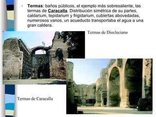 Termas : baños públicos, el ejemplo más sobresaliente, las termas de  Caracalla . Distribución simétrica de su partes, caldarium, tepidarium y frigidarium, cubiertas abovedadas, numerosos vanos, un acueducto transportaba el agua a una gran caldera.  Termas de Diocleciano Termas de Caracalla 