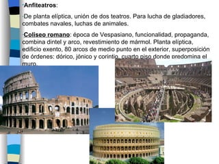 Anfiteatros :  De planta elíptica, unión de dos teatros. Para lucha de gladiadores, combates navales, luchas de animales. Coliseo romano : época de Vespasiano, funcionalidad, propaganda, combina dintel y arco, revestimiento de mármol. Planta elíptica, edificio exento, 80 arcos de medio punto en el exterior, superposición de órdenes: dórico, jónico y corintio, cuarto piso donde predomina el muro. 