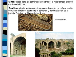 Circo : usado para las carreras de cuadrigas, el más famoso el circo máximo de Roma. Basílicas : planta rectangular, tres naves, bóvedas de cañón, media cúpula en el fondo, destinado al comercio y administración de la justicia. Basílica de  Majencio  en Roma Circo Máximo 