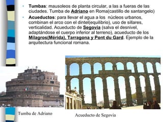 Tumbas : mausoleos de planta circular, a las a fueras de las ciudades. Tumba de  Adriano  en Roma(castillo de santangelo) Acueductos : para llevar el agua a los  núcleos urbanos, combinan el arco con el dintel(equilibrio), uso de sillares, verticalidad. Acueducto de  Segovia  (salva el desnivel, adaptándose el cuerpo inferior al terreno), acueducto de los  Milagros(Mérida), Tarragona y Pont du Gard . Ejemplo de la arquitectura funcional romana. Acueducto de Segovia Tumba de Adriano 
