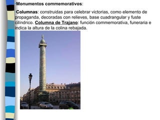 Monumentos commemorativos : Columnas : construidas para celebrar victorias, como elemento de propaganda, decoradas con relieves, base cuadrangular y fuste cilíndrico.  Columna de Trajano : función commemorativa, funeraria e indica la altura de la colina rebajada. 