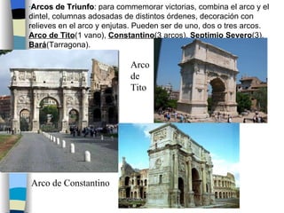 Arcos de Triunfo : para commemorar victorias, combina el arco y el dintel, columnas adosadas de distintos órdenes, decoración con relieves en el arco y enjutas. Pueden ser de uno, dos o tres arcos.  Arco de Tito (1 vano),  Constantino (3 arcos),  Septimio Severo (3),  Bará (Tarragona). Arco de Constantino Arco de Tito 